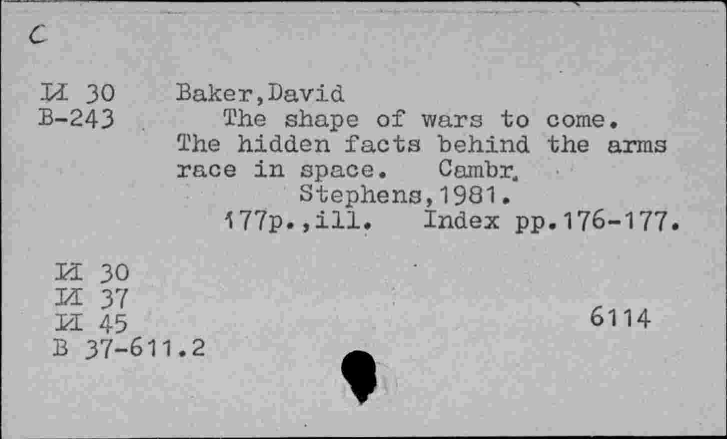 ﻿Di 30 Baker,David
B-243 The shape of wars to come. The hidden facts behind the arms race in space. Cambr4
Stephens,1981•
177p.,ill. Index pp.176-177
m 30
M 37
U 45
B 37-611.2
6114